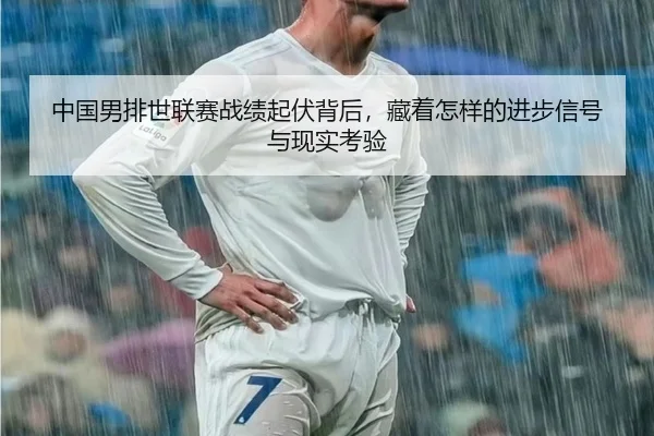 中国男排世联赛战绩起伏背后，藏着怎样的进步信号与现实考验