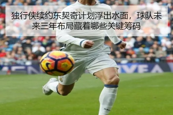独行侠续约东契奇计划浮出水面，球队未来三年布局藏着哪些关键筹码