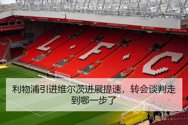 利物浦引进维尔茨进展提速，转会谈判走到哪一步了